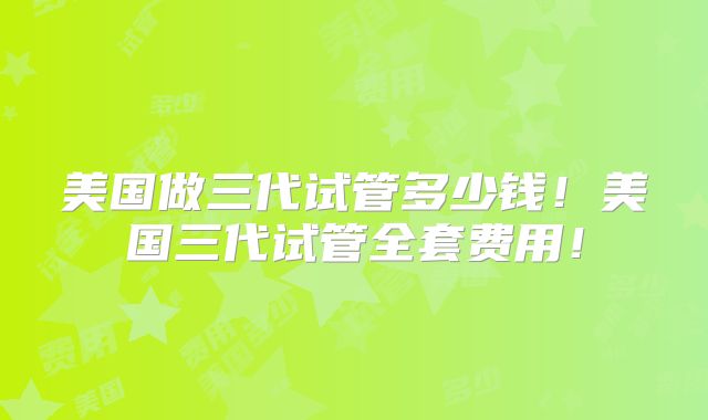 美国做三代试管多少钱！美国三代试管全套费用！