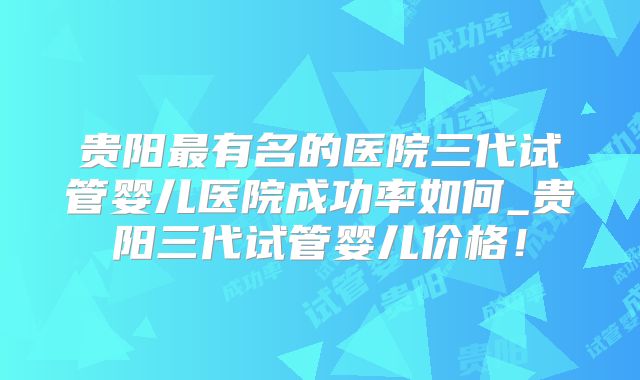 贵阳最有名的医院三代试管婴儿医院成功率如何_贵阳三代试管婴儿价格！