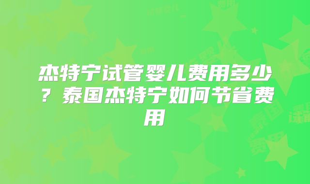 杰特宁试管婴儿费用多少?泰国杰特宁如何节省费用