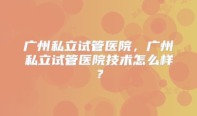 广州私立试管医院,广州私立试管医院技术怎么样?