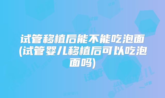 试管移植后能不能吃泡面(试管婴儿移植后可以吃泡面吗)