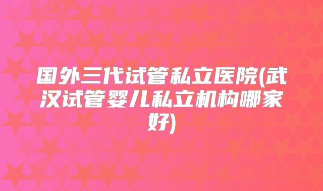 国外三代试管私立医院(武汉试管婴儿私立机构哪家好)