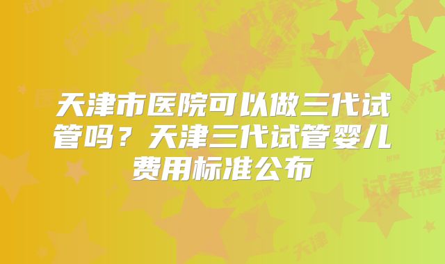 天津市医院可以做三代试管吗？天津三代试管婴儿费用标准公布
