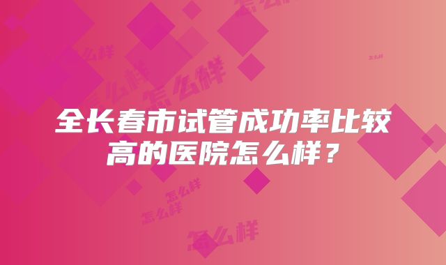 全长春市试管成功率比较高的医院怎么样?
