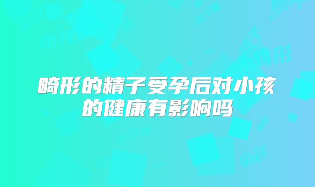 畸形的精子受孕后对小孩的健康有影响吗