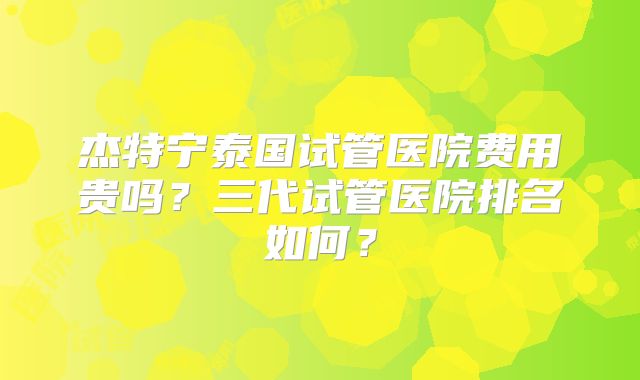 杰特宁泰国试管医院费用贵吗?三代试管医院排名如何?