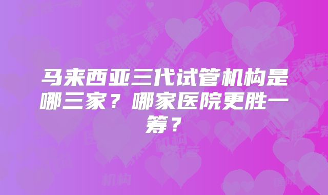 马来西亚三代试管机构是哪三家？哪家医院更胜一筹？