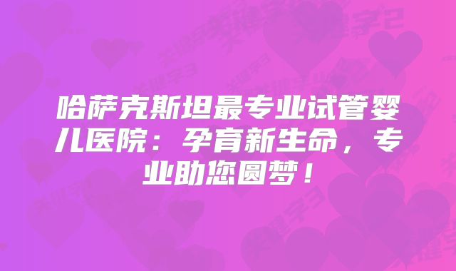 哈萨克斯坦最专业试管婴儿医院:孕育新生命,专业助您圆梦!