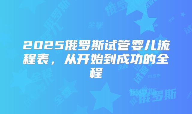 2025俄罗斯试管婴儿流程表，从开始到成功的全程