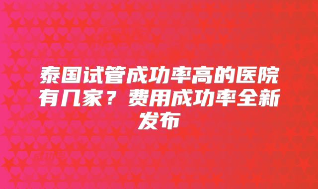 泰国试管成功率高的医院有几家？费用成功率全新发布