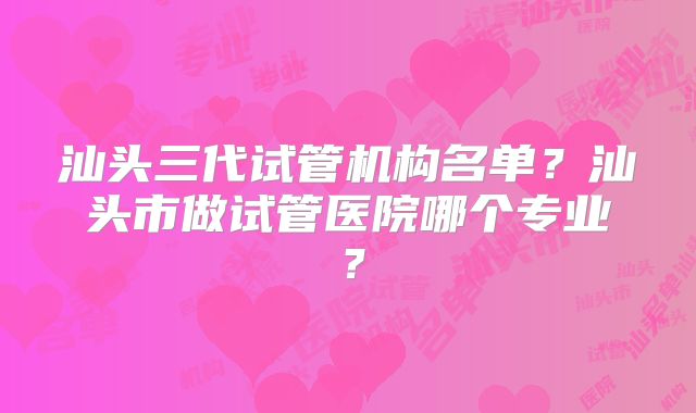 汕头三代试管机构名单？汕头市做试管医院哪个专业？