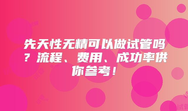先天性无精可以做试管吗？流程、费用、成功率供你参考！