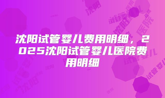 沈阳试管婴儿费用明细，2025沈阳试管婴儿医院费用明细