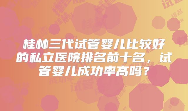 桂林三代试管婴儿比较好的私立医院排名前十名，试管婴儿成功率高吗？