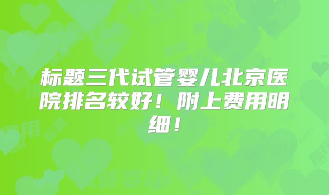 标题三代试管婴儿北京医院排名较好!附上费用明细!