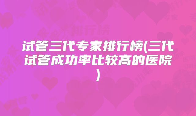 试管三代专家排行榜(三代试管成功率比较高的医院)