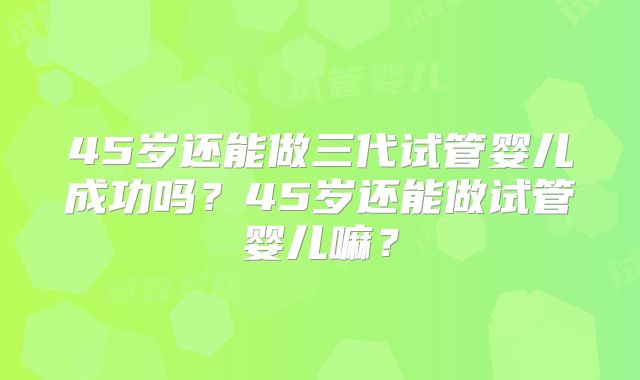 45岁还能做三代试管婴儿成功吗？45岁还能做试管婴儿嘛？
