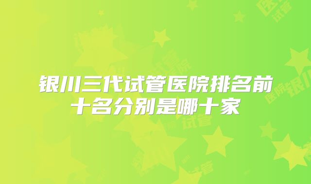 银川三代试管医院排名前十名分别是哪十家