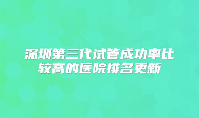 深圳第三代试管成功率比较高的医院排名更新