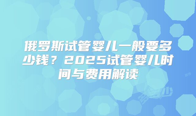 俄罗斯试管婴儿一般要多少钱?2025试管婴儿时间与费用解读