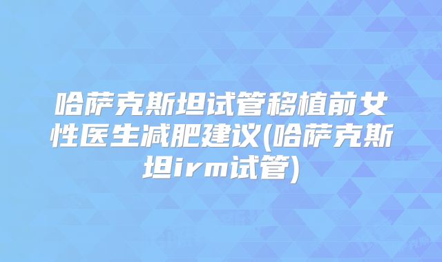 哈萨克斯坦试管移植前女性医生减肥建议(哈萨克斯坦irm试管)