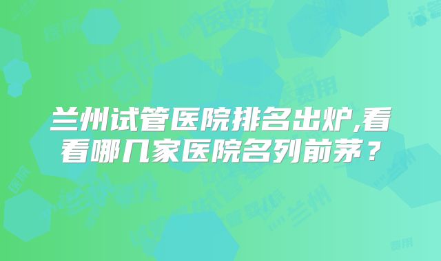 兰州试管医院排名出炉,看看哪几家医院名列前茅？