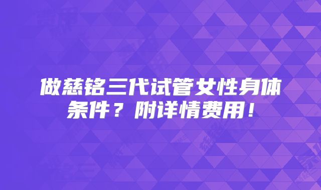 做慈铭三代试管女性身体条件？附详情费用！