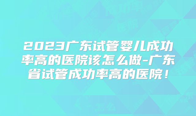 2023广东试管婴儿成功率高的医院该怎么做-广东省试管成功率高的医院！