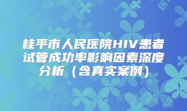桂平市人民医院HIV患者试管成功率影响因素深度分析(含真实案例)