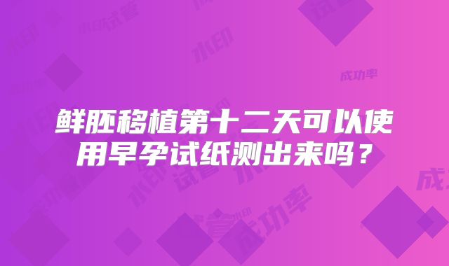 鲜胚移植第十二天可以使用早孕试纸测出来吗？