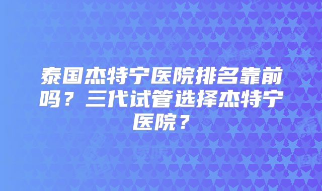 泰国杰特宁医院排名靠前吗？三代试管选择杰特宁医院？