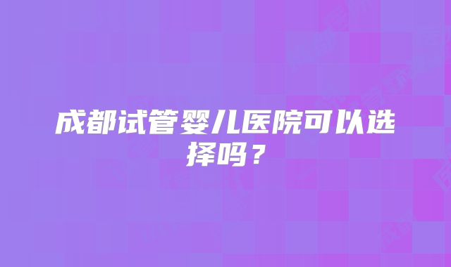 成都试管婴儿医院可以选择吗？