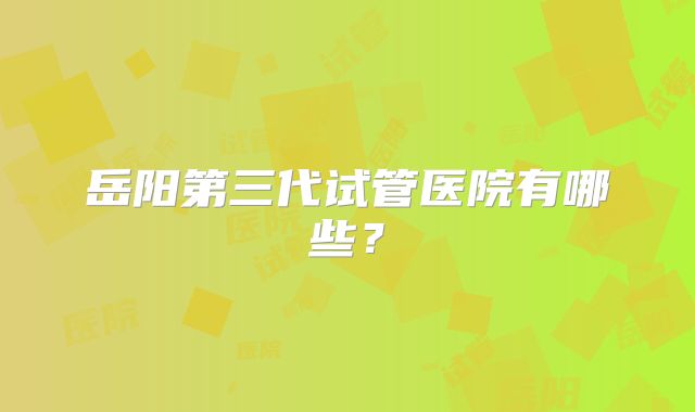 岳阳第三代试管医院有哪些？