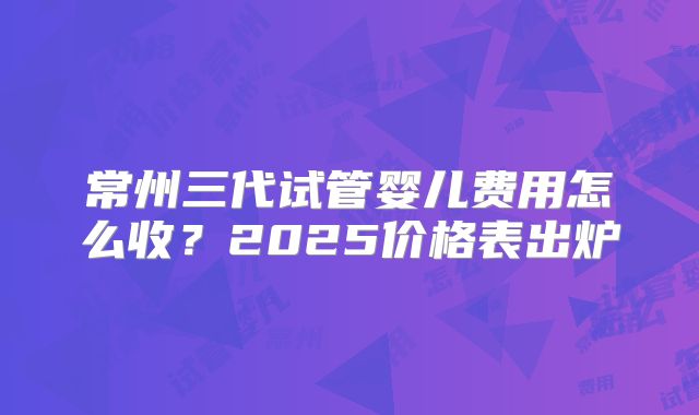 常州三代试管婴儿费用怎么收？2025价格表出炉