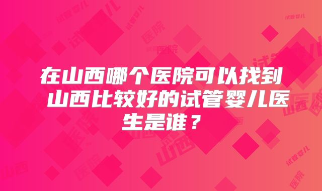 在山西哪个医院可以找到 山西比较好的试管婴儿医生是谁？