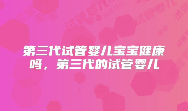 第三代试管婴儿宝宝健康吗，第三代的试管婴儿