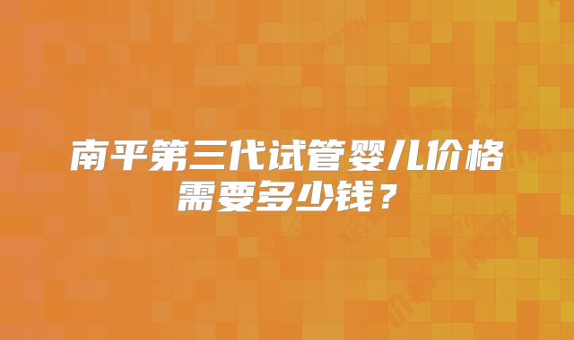 南平第三代试管婴儿价格需要多少钱？