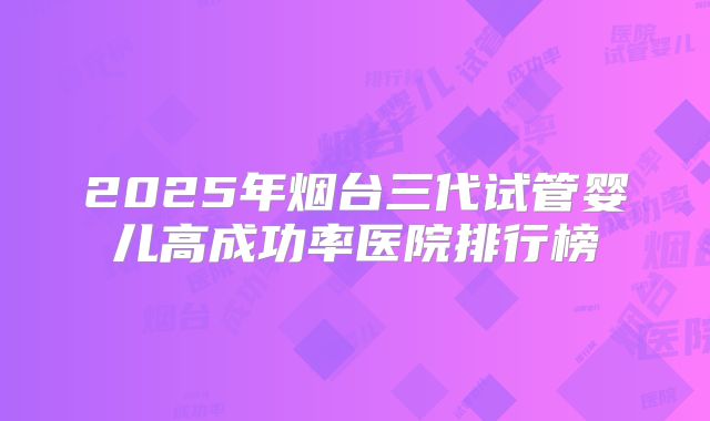 2025年烟台三代试管婴儿高成功率医院排行榜