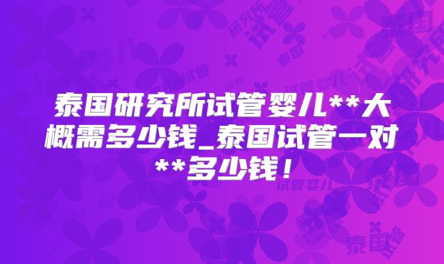 泰国研究所试管婴儿**大概需多少钱_泰国试管一对**多少钱！
