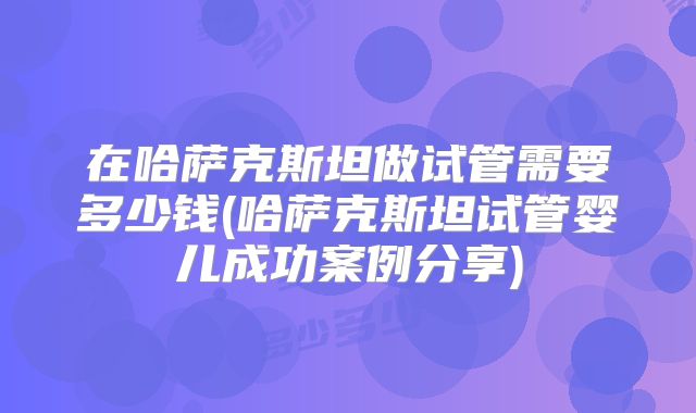 在哈萨克斯坦做试管需要多少钱(哈萨克斯坦试管婴儿成功案例分享)