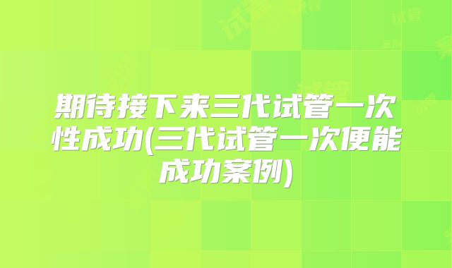 期待接下来三代试管一次性成功(三代试管一次便能成功案例)