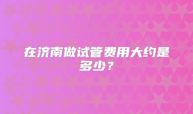 在济南做试管费用大约是多少？