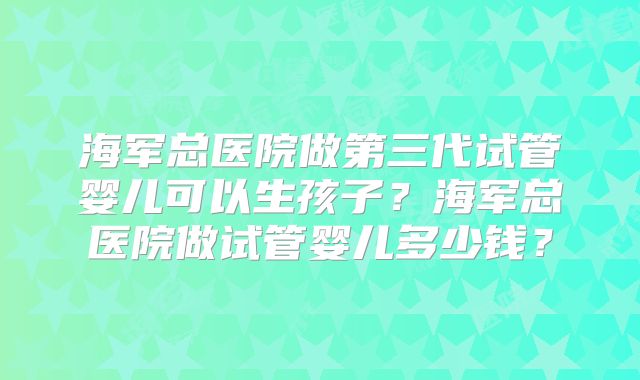 海军总医院做第三代试管婴儿可以生孩子?海军总医院做试管婴儿多少钱?