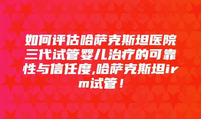 如何评估哈萨克斯坦医院三代试管婴儿治疗的可靠性与信任度,哈萨克斯坦irm试管!
