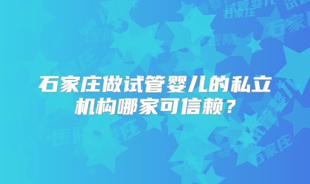 石家庄做试管婴儿的私立机构哪家可信赖?