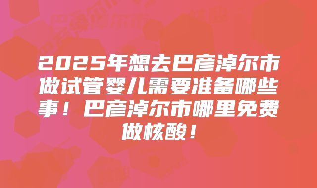2025年想去巴彦淖尔市做试管婴儿需要准备哪些事！巴彦淖尔市哪里免费做核酸！