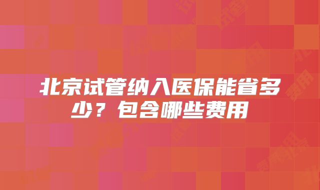 北京试管纳入医保能省多少？包含哪些费用