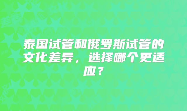 泰国试管和俄罗斯试管的文化差异，选择哪个更适应？