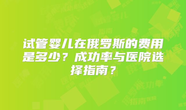 试管婴儿在俄罗斯的费用是多少？成功率与医院选择指南？