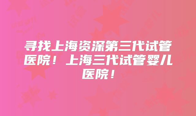 寻找上海资深第三代试管医院!上海三代试管婴儿医院!